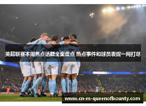 英超联赛本周焦点话题全面盘点 热点事件和球员表现一网打尽