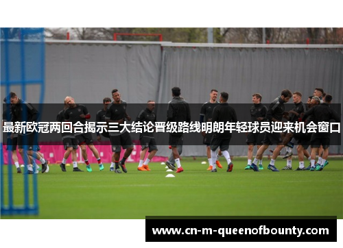 最新欧冠两回合揭示三大结论晋级路线明朗年轻球员迎来机会窗口 最新欧冠两回合揭示三大结论晋级路线明朗年轻球员迎来机会窗口