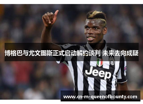 博格巴与尤文图斯正式启动解约谈判 未来去向成疑