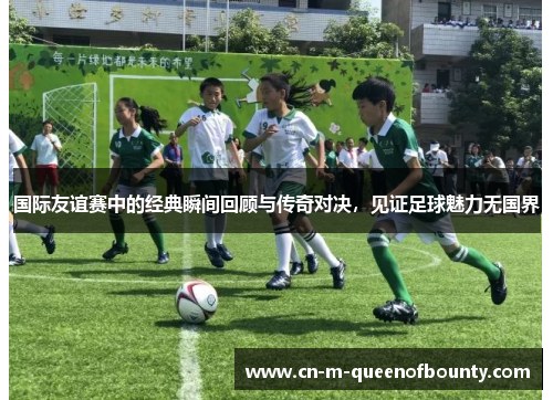 国际友谊赛中的经典瞬间回顾与传奇对决，见证足球魅力无国界