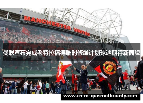 曼联宣布完成老特拉福德临时修缮计划球迷期待新面貌 曼联宣布完成老特拉福德临时修缮计划球迷期待新面貌