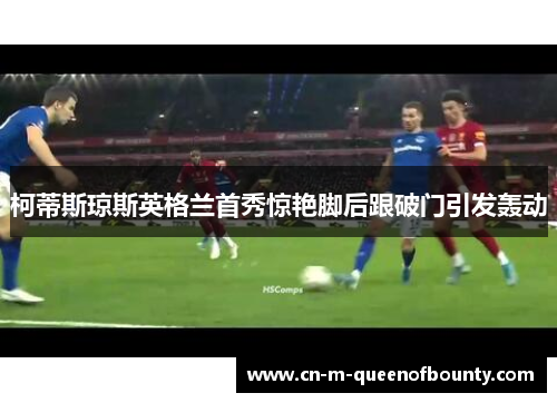 柯蒂斯琼斯英格兰首秀惊艳脚后跟破门引发轰动 柯蒂斯琼斯英格兰首秀惊艳脚后跟破门引发轰动